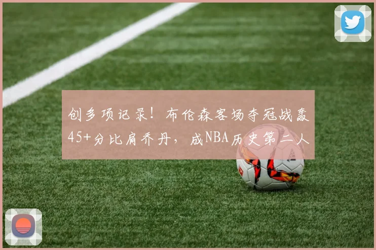 创多项记录!布伦森客场夺冠战轰45+分比肩乔丹,成NBA历史第二人
