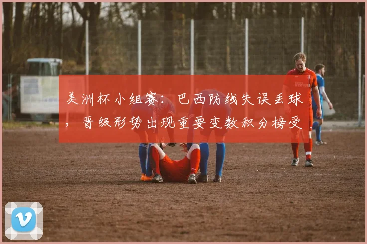 美洲杯小组赛：巴西防线失误丢球，晋级形势出现重要变数积分榜受影响