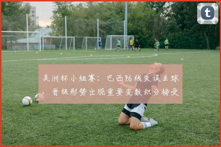 美洲杯小组赛：巴西防线失误丢球，晋级形势出现重要变数积分榜受影响