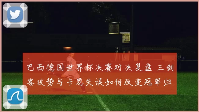 巴西德国世界杯决赛对决复盘 三剑客攻势与卡恩失误如何改变冠军归属