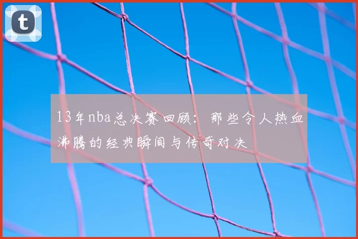 13年nba总决赛回顾：那些令人热血沸腾的经典瞬间与传奇对决