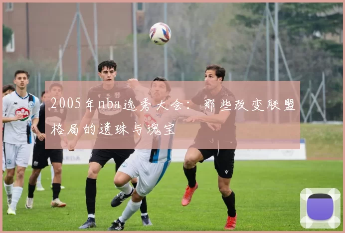 2005年nba选秀大会：那些改变联盟格局的遗珠与瑰宝