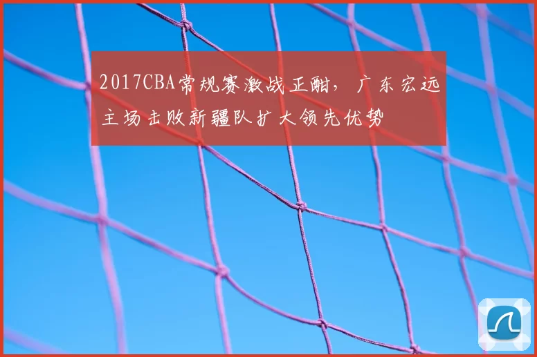 2017CBA常规赛激战正酣，广东宏远主场击败新疆队扩大领先优势