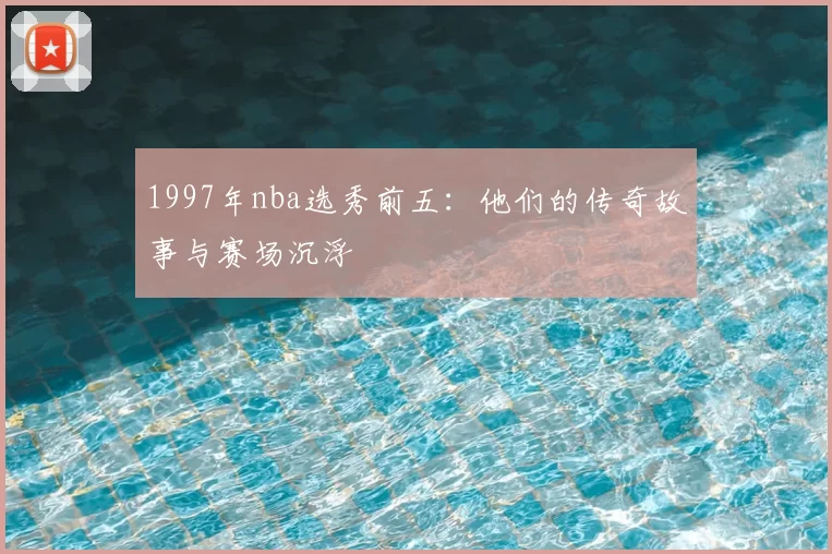 1997年nba选秀前五：他们的传奇故事与赛场沉浮