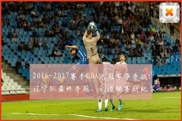 2016-2017赛季CBA总冠军争夺战：辽宁队最终夺冠，创造联赛新纪录