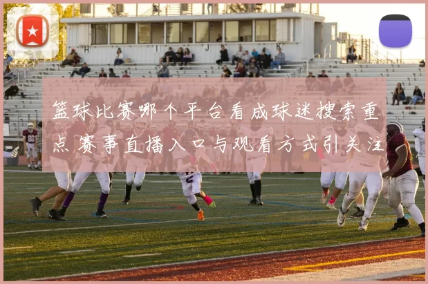 篮球比赛哪个平台看成球迷搜索重点 赛事直播入口与观看方式引关注