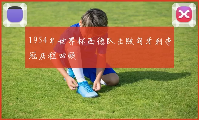 1954年世界杯西德队击败匈牙利夺冠历程回顾