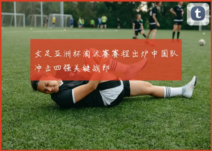 女足亚洲杯淘汰赛赛程出炉中国队冲击四强关键战即