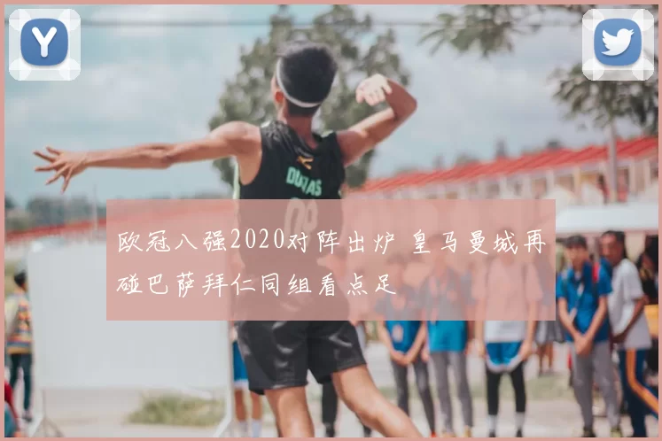 欧冠八强2020对阵出炉 皇马曼城再碰巴萨拜仁同组看点足