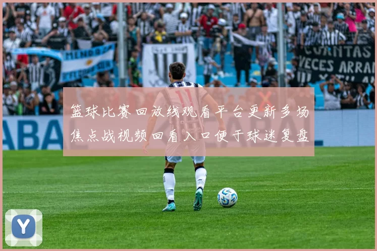 篮球比赛回放线观看平台更新多场焦点战视频回看入口便于球迷复盘赛况