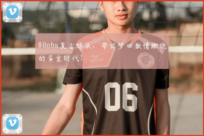 80nba复古球衣，带你梦回激情燃烧的黄金时代！