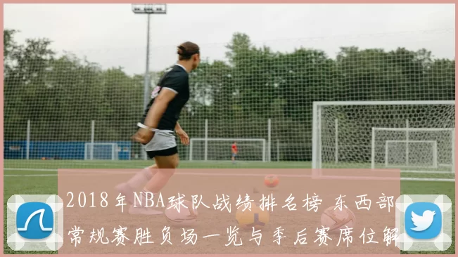 2018年NBA球队战绩排名榜 东西部常规赛胜负场一览与季后赛席位解读