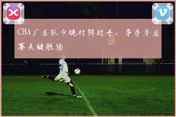 CBA广东队今晚对阵对手，争夺季后赛关键胜场