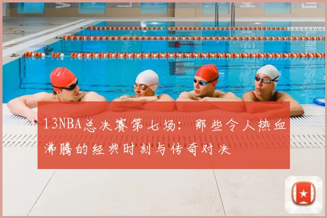 13NBA总决赛第七场：那些令人热血沸腾的经典时刻与传奇对决