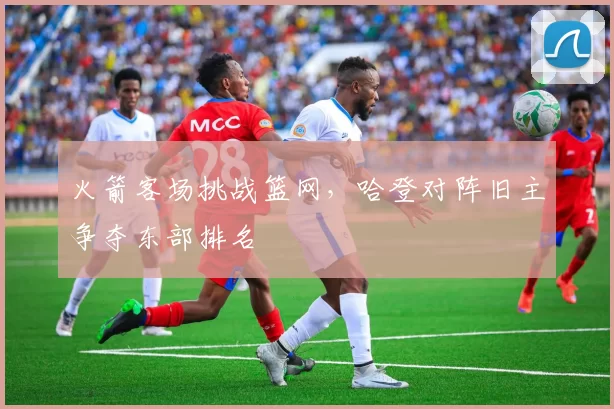 火箭客场挑战篮网，哈登对阵旧主争夺东部排名