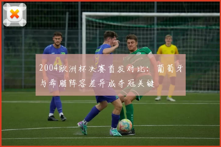 2004欧洲杯决赛首发对比：葡萄牙与希腊阵容差异成夺冠关键