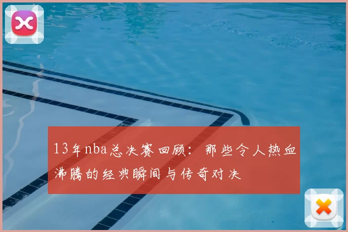 13年nba总决赛回顾：那些令人热血沸腾的经典瞬间与传奇对决
