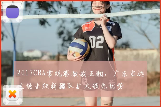 2017CBA常规赛激战正酣，广东宏远主场击败新疆队扩大领先优势