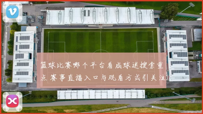 篮球比赛哪个平台看成球迷搜索重点 赛事直播入口与观看方式引关注