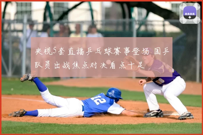 央视5套直播乒乓球赛事登场 国乒队员出战焦点对决看点十足