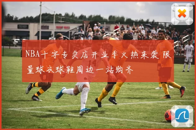 NBA十字专卖店开业季火热来袭 限量球衣球鞋周边一站购齐