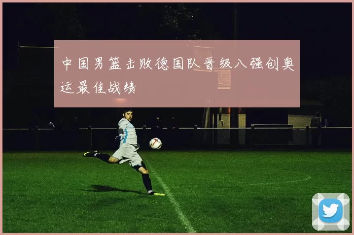 中国男篮击败德国队晋级八强创奥运最佳战绩