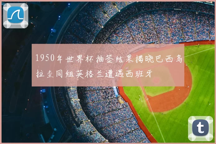 1950年世界杯抽签结果揭晓巴西乌拉圭同组英格兰遭遇西班牙