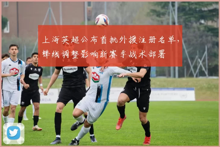 上海英超公布首批外援注册名单，锋线调整影响新赛季战术部署