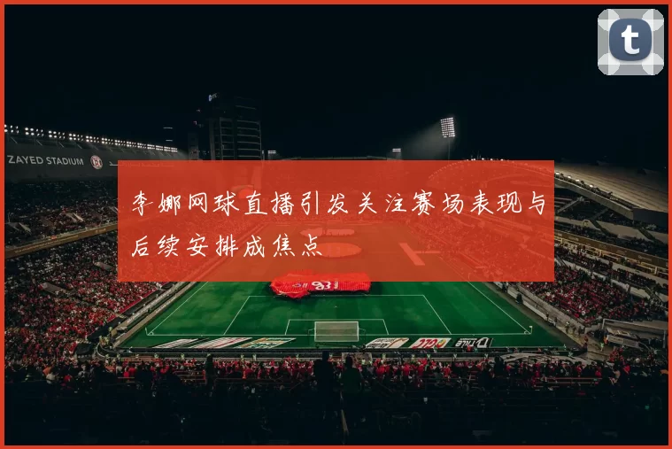 李娜网球直播引发关注赛场表现与后续安排成焦点