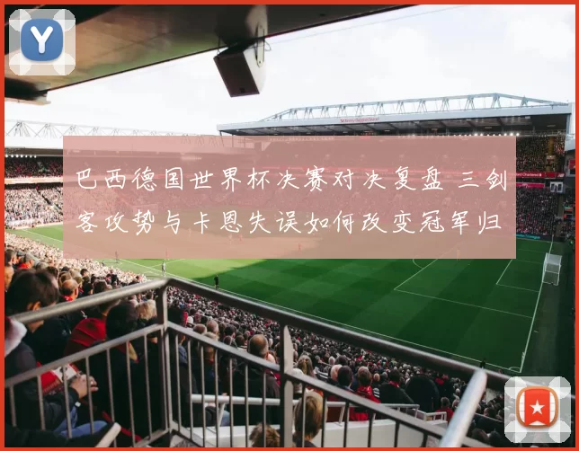 巴西德国世界杯决赛对决复盘 三剑客攻势与卡恩失误如何改变冠军归属