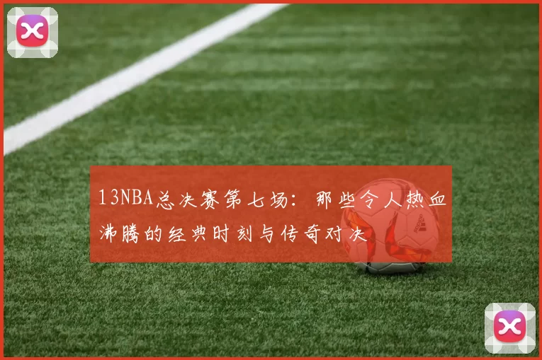 13NBA总决赛第七场：那些令人热血沸腾的经典时刻与传奇对决