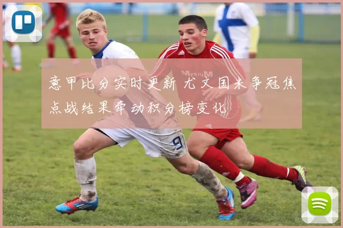 意甲比分实时更新 尤文国米争冠焦点战结果牵动积分榜变化