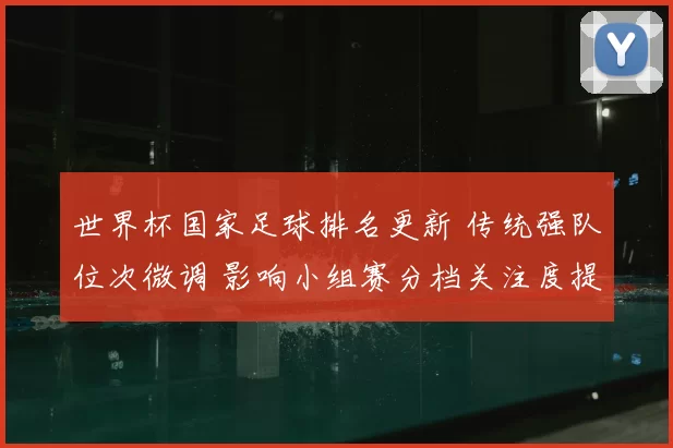 世界杯国家足球排名更新 传统强队位次微调 影响小组赛分档关注度提升