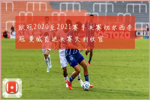欧冠2020至2021赛季决赛切尔西夺冠 曼城首进决赛失利收官