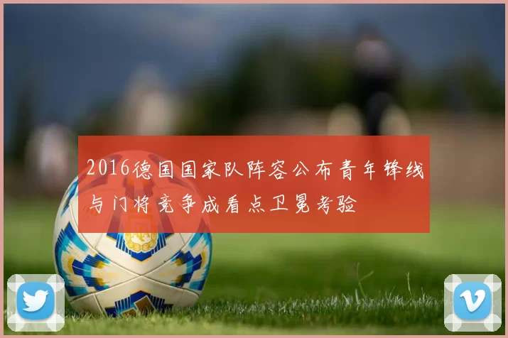 2016德国国家队阵容公布青年锋线与门将竞争成看点卫冕考验