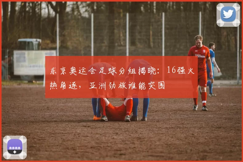 东京奥运会足球分组揭晓：16强火热角逐，亚洲劲旅谁能突围