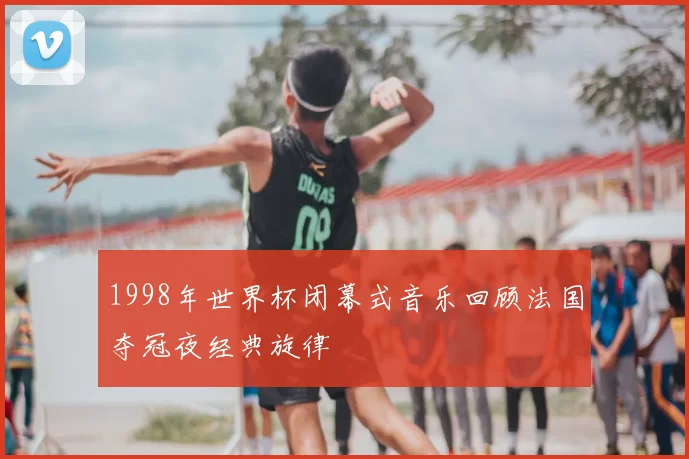 1998年世界杯闭幕式音乐回顾法国夺冠夜经典旋律