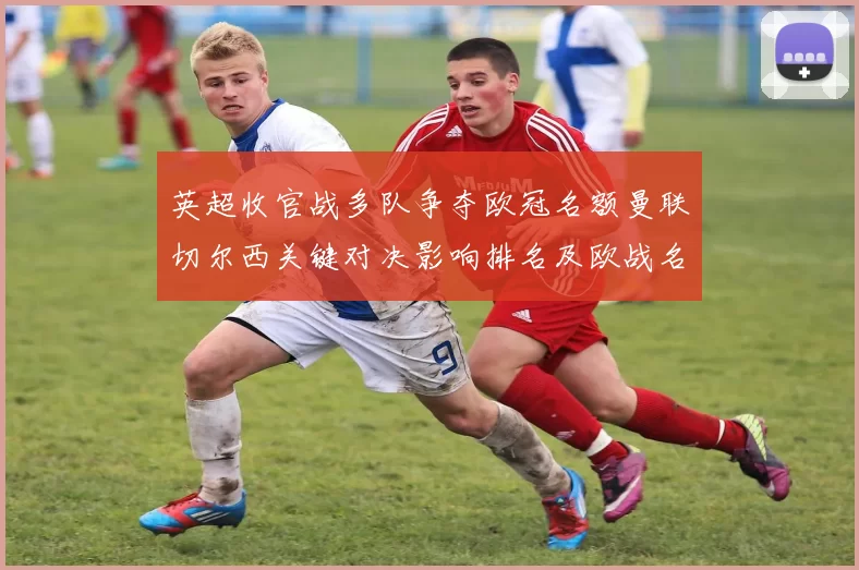 英超收官战多队争夺欧冠名额曼联切尔西关键对决影响排名及欧战名次