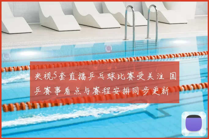 央视5套直播乒乓球比赛受关注 国乒赛事看点与赛程安排同步更新