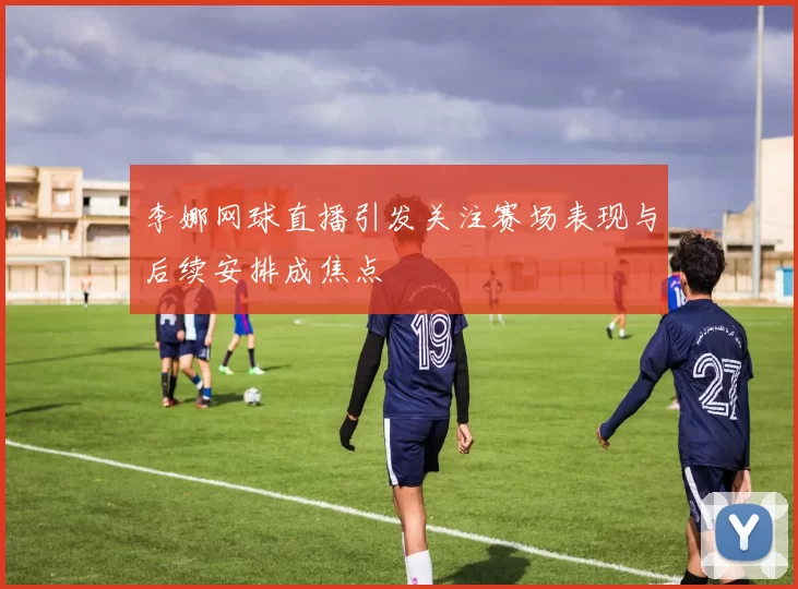 李娜网球直播引发关注赛场表现与后续安排成焦点