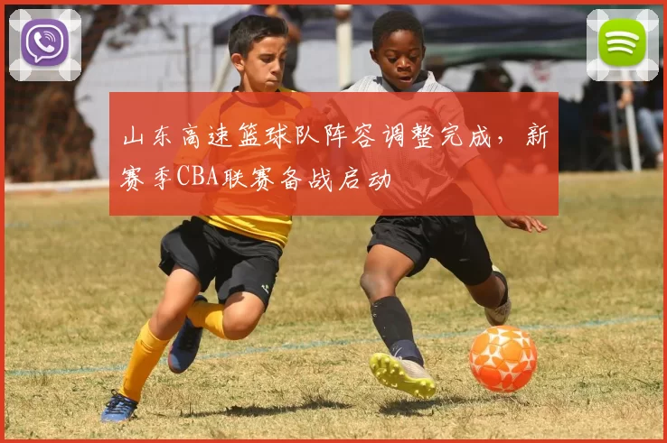 山东高速篮球队阵容调整完成，新赛季CBA联赛备战启动