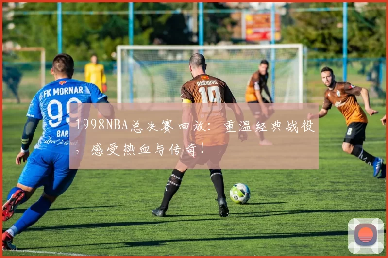 1998NBA总决赛回放：重温经典战役，感受热血与传奇！
