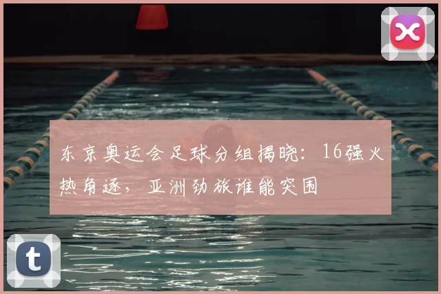 东京奥运会足球分组揭晓：16强火热角逐，亚洲劲旅谁能突围