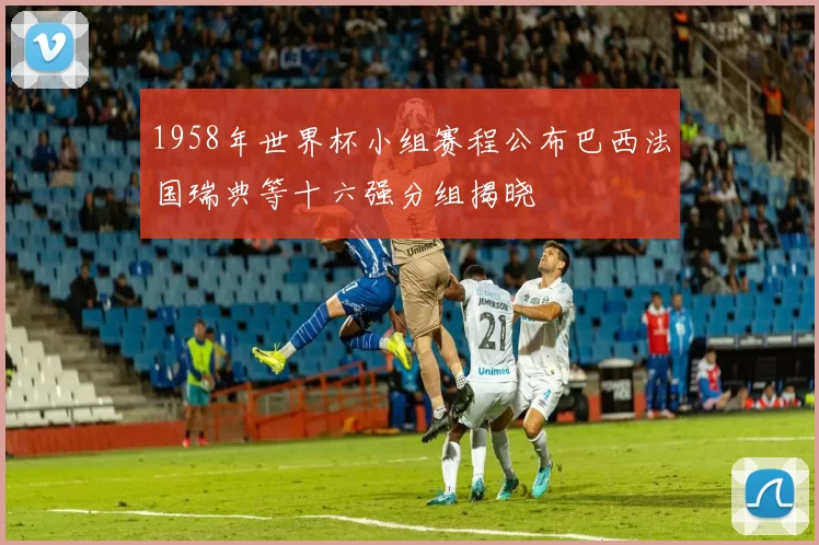 1958年世界杯小组赛程公布巴西法国瑞典等十六强分组揭晓