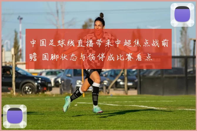 中国足球线直播带来中超焦点战前瞻 国脚状态与伤停成比赛看点