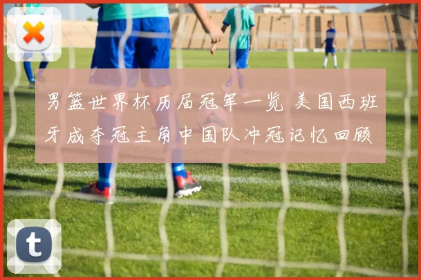 男篮世界杯历届冠军一览 美国西班牙成夺冠主角中国队冲冠记忆回顾