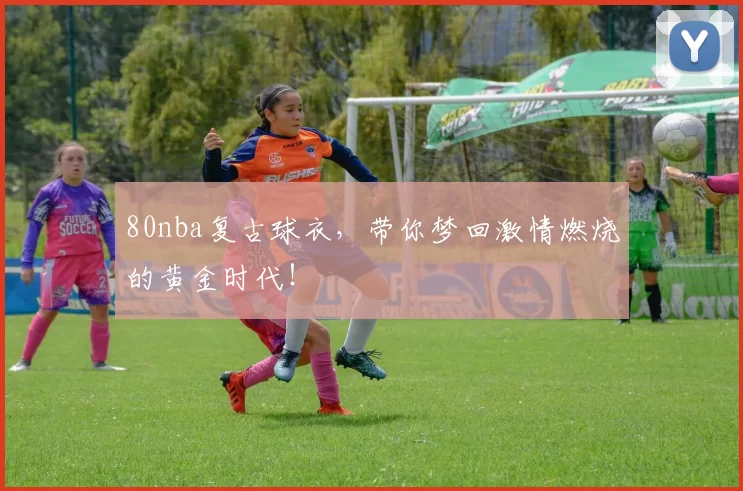80nba复古球衣，带你梦回激情燃烧的黄金时代！