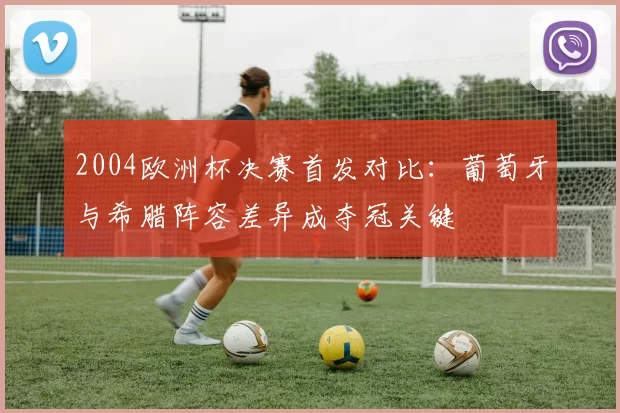 2004欧洲杯决赛首发对比：葡萄牙与希腊阵容差异成夺冠关键