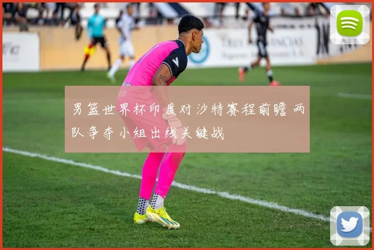 男篮世界杯印度对沙特赛程前瞻 两队争夺小组出线关键战